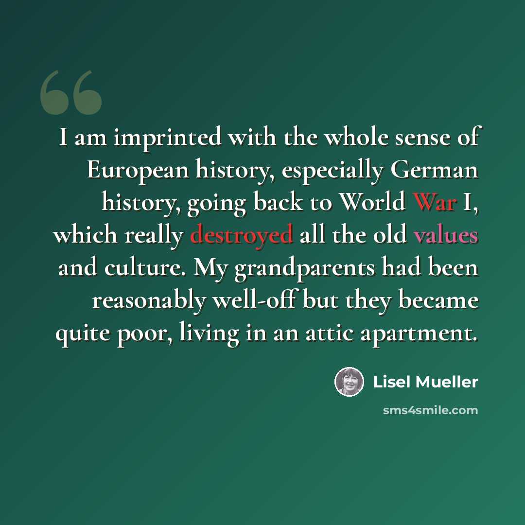 “I am imprinted with the whole sense of European history, especially German history, going back to World War I, which really destroyed all the old values and culture. My grandparents had been reasonably well-off but they became quite poor, living in an attic apartment.” quote by Lisel Mueller