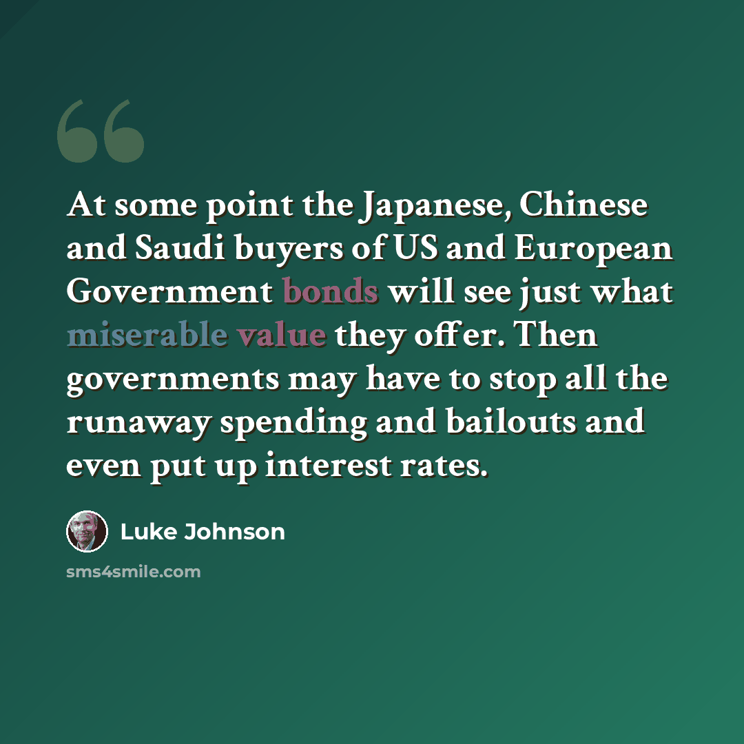 “At some point the Japanese, Chinese and Saudi buyers of US and European Government bonds will see just what miserable value they offer. Then governments may have to stop all the runaway spending and bailouts and even put up interest rates.” quote by Luke Johnson