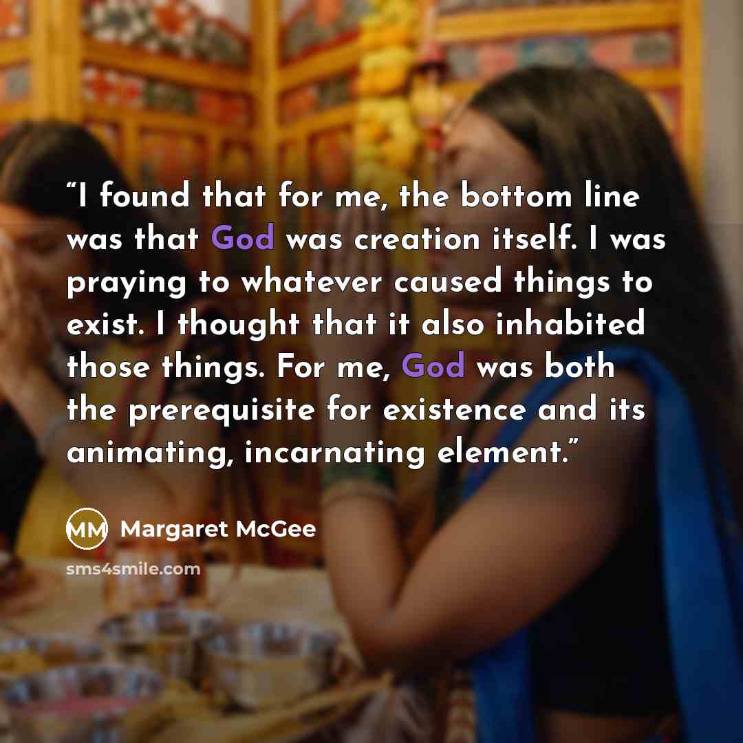 “I found that for me, the bottom line was that God was creation itself. I was praying to whatever caused things to exist. I thought that it also inhabited those things. For me, God was both the prerequisite for existence and its animating, incarnating element.” quote by Margaret McGee