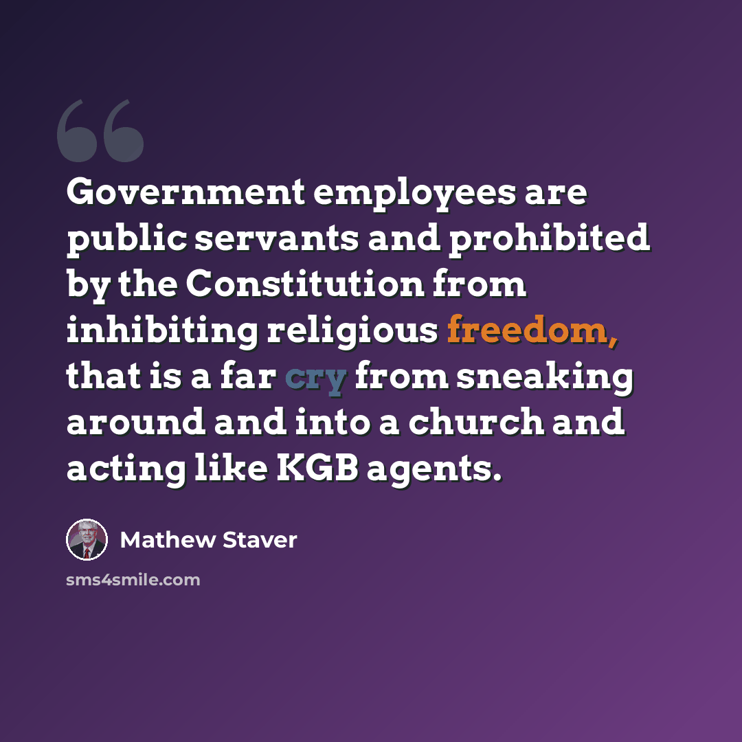 “Government employees are public servants and prohibited by the Constitution from inhibiting religious freedom, that is a far cry from sneaking around and into a church and acting like KGB agents.” quote by Mathew Staver
