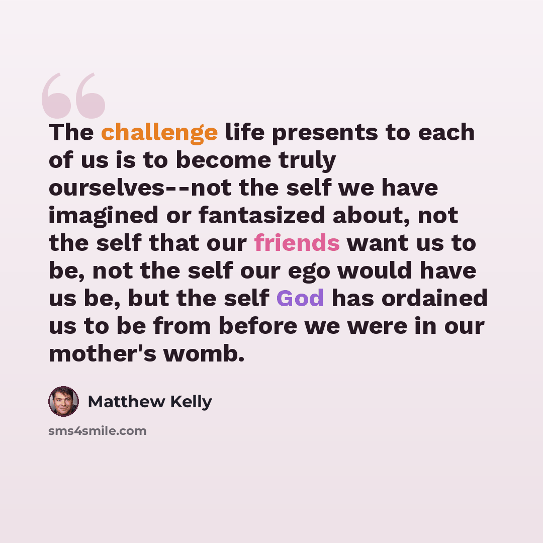 “The challenge life presents to each of us is to become truly ourselves--not the self we have imagined or fantasized about, not the self that our friends want us to be, not the self our ego would have us be, but the self God has ordained us to be from before we were in our mother's womb.” quote by Matthew Kelly