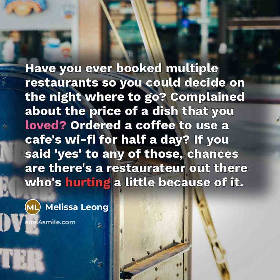 “Have you ever booked multiple restaurants so you could decide on the night where to go? Complained about the price of a dish that you loved? Ordered a coffee to use a cafe's wi-fi for half a day? If you said 'yes' to any of those, chances are there's a restaurateur out there who's hurting a little…” quote by Melissa Leong