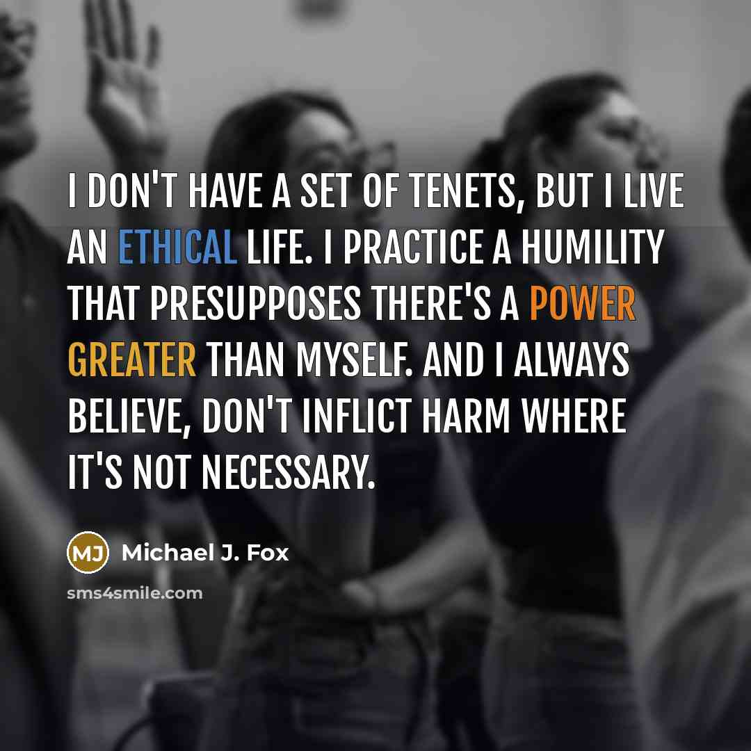 “I don't have a set of tenets, but I live an ethical life. I practice a humility that presupposes there's a power greater than myself. And I always believe, don't inflict harm where it's not necessary.” quote by Michael J. Fox