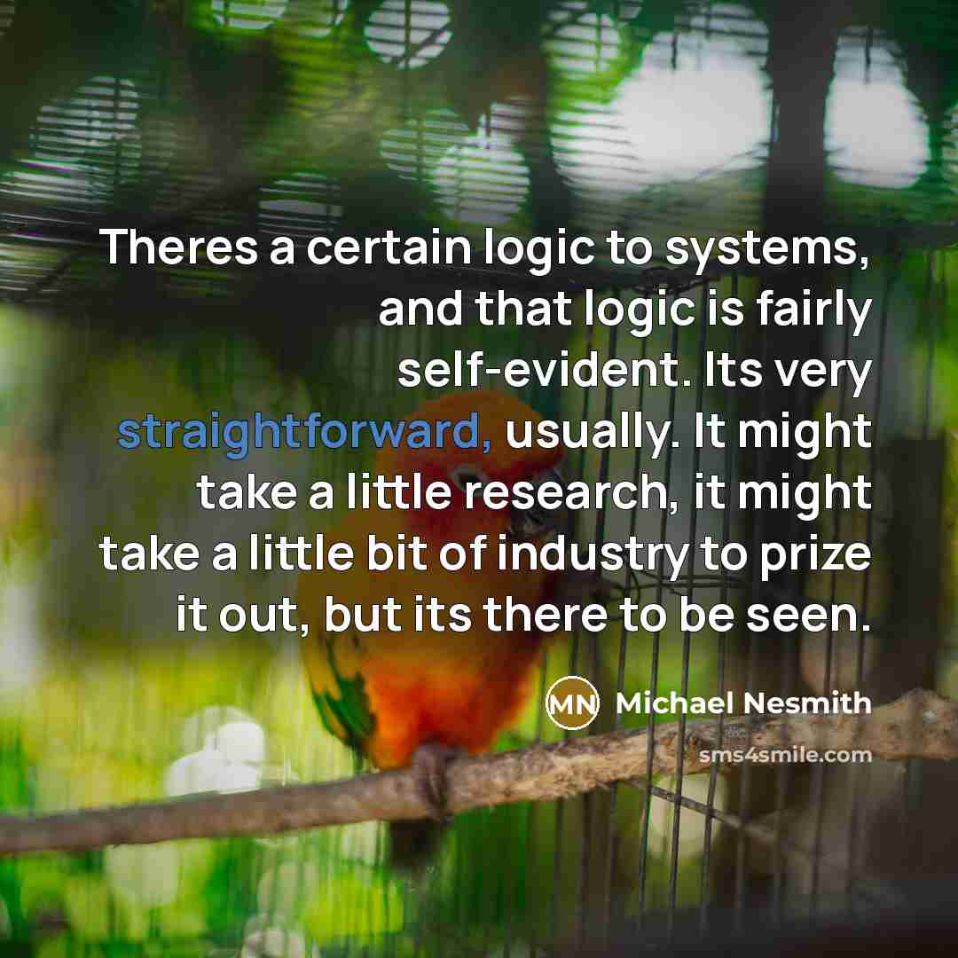 “Theres a certain logic to systems, and that logic is fairly self-evident. Its very straightforward, usually. It might take a little research, it might take a little bit of industry to prize it out, but its there to be seen.” quote by Michael Nesmith