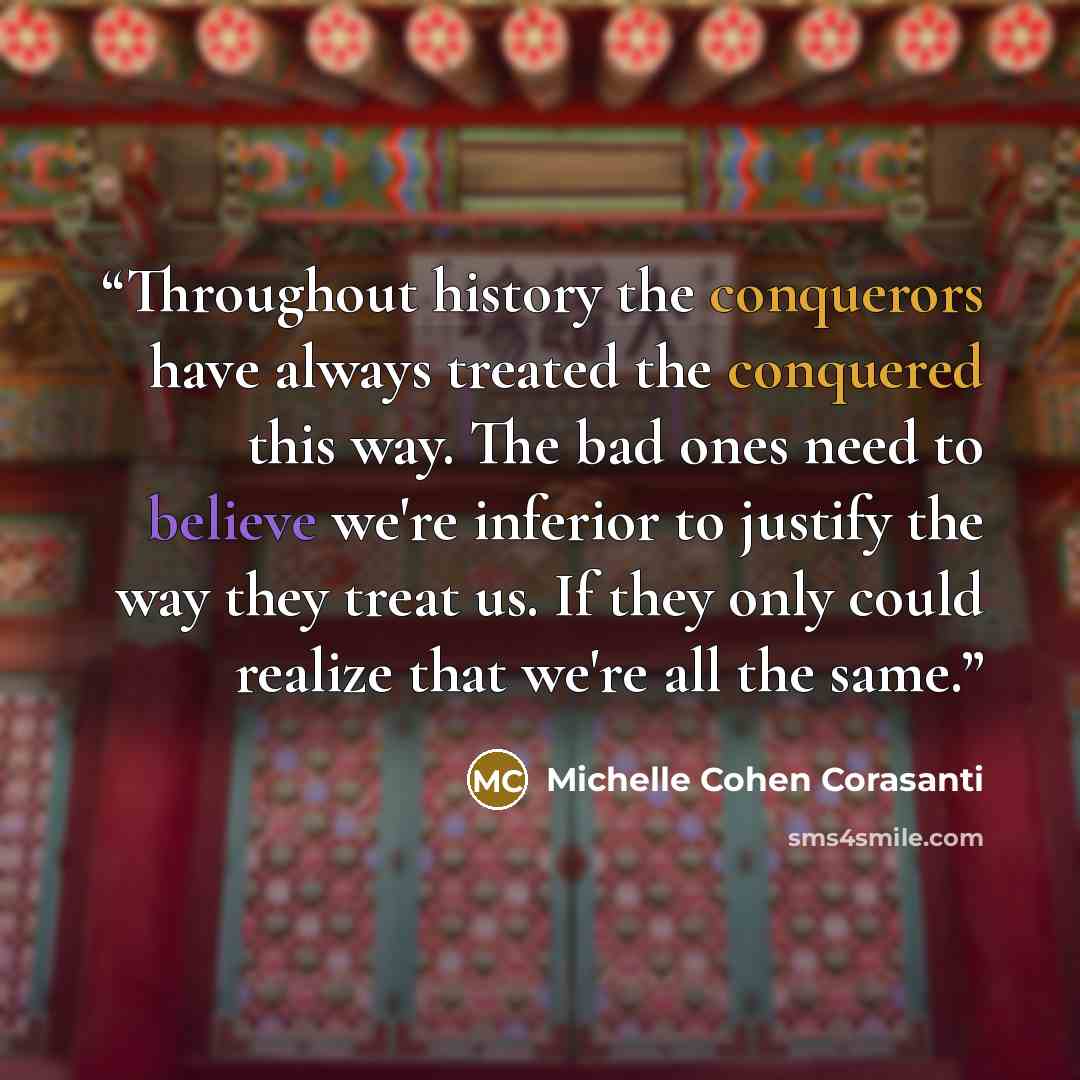 “Throughout history the conquerors have always treated the conquered this way. The bad ones need to believe we're inferior to justify the way they treat us. If they only could realize that we're all the same.” quote by Michelle Cohen Corasanti
