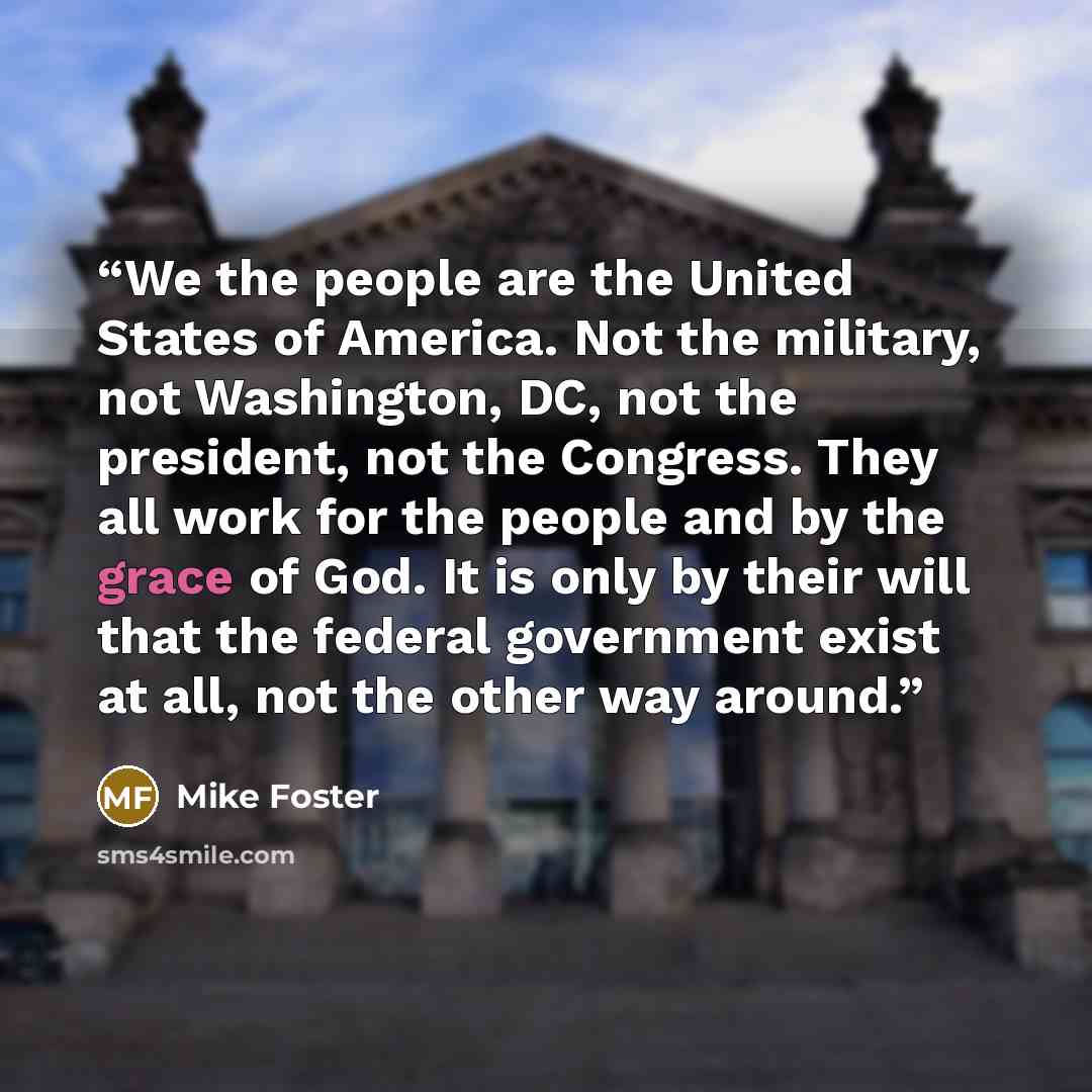 “We the people are the United States of America. Not the military, not Washington, DC, not the president, not the Congress. They all work for the people and by the grace of God. It is only by their will that the federal government exist at all, not the other way around.” quote by Mike Foster