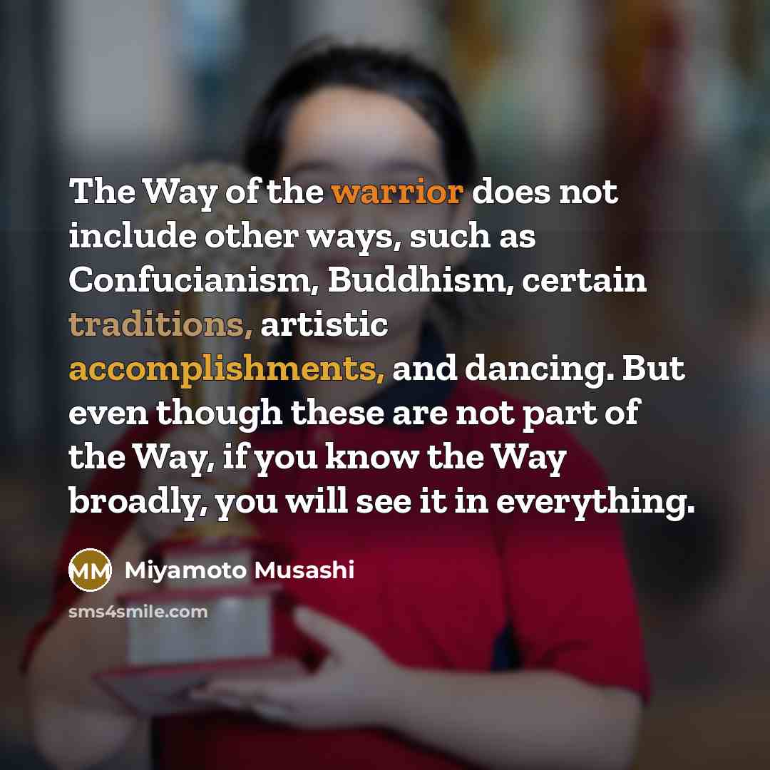 “The Way of the warrior does not include other ways, such as Confucianism, Buddhism, certain traditions, artistic accomplishments, and dancing. But even though these are not part of the Way, if you know the Way broadly, you will see it in everything.” quote by Miyamoto Musashi
