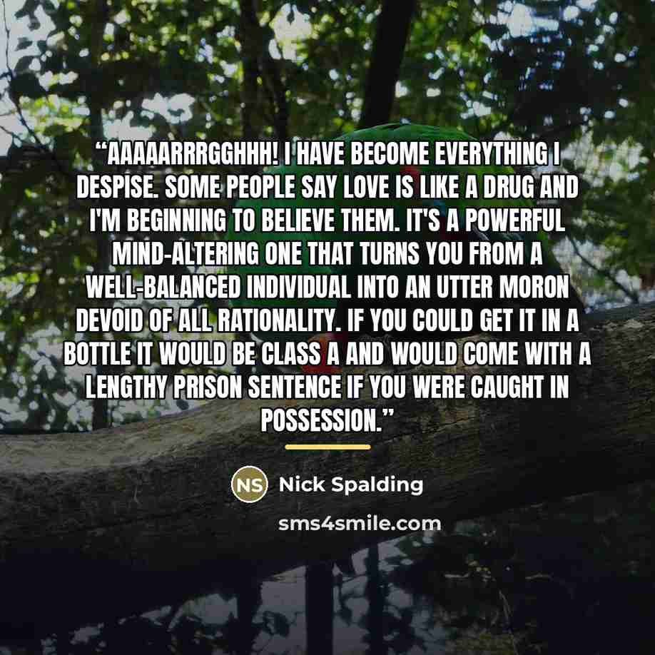 “Aaaaarrrgghhh! I have become everything i despise. Some people say love is like a drug and i'm beginning to believe them. It's a powerful mind-altering one that turns you from a well-balanced individual into an utter moron devoid of all rationality. If you could get it in a bottle it would be…” quote by Nick Spalding