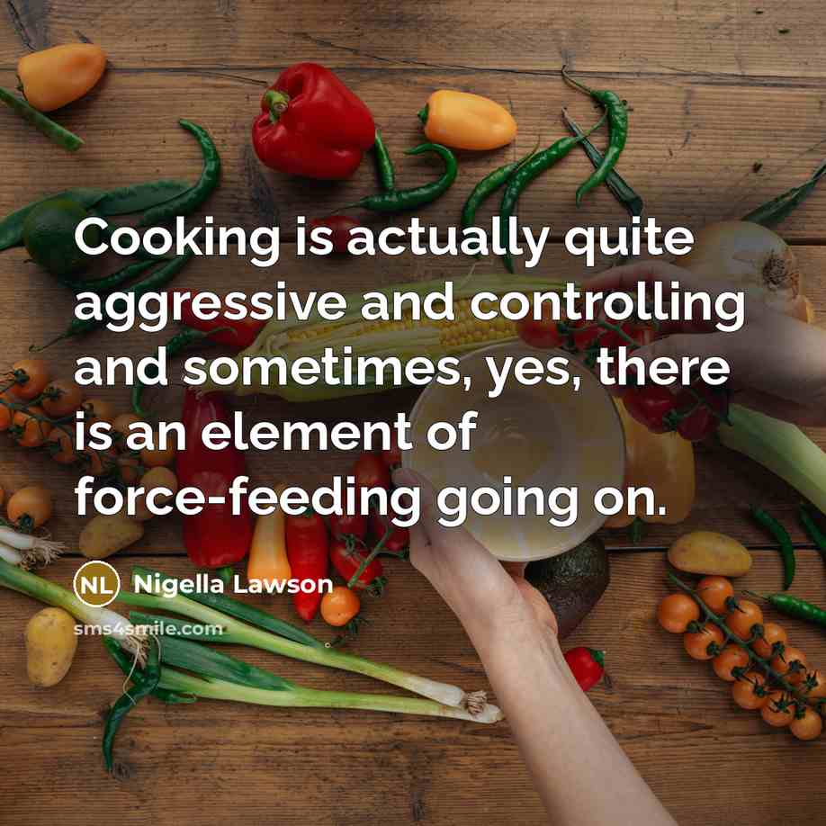 “Cooking is actually quite aggressive and controlling and sometimes, yes, there is an element of force-feeding going on.” quote by Nigella Lawson