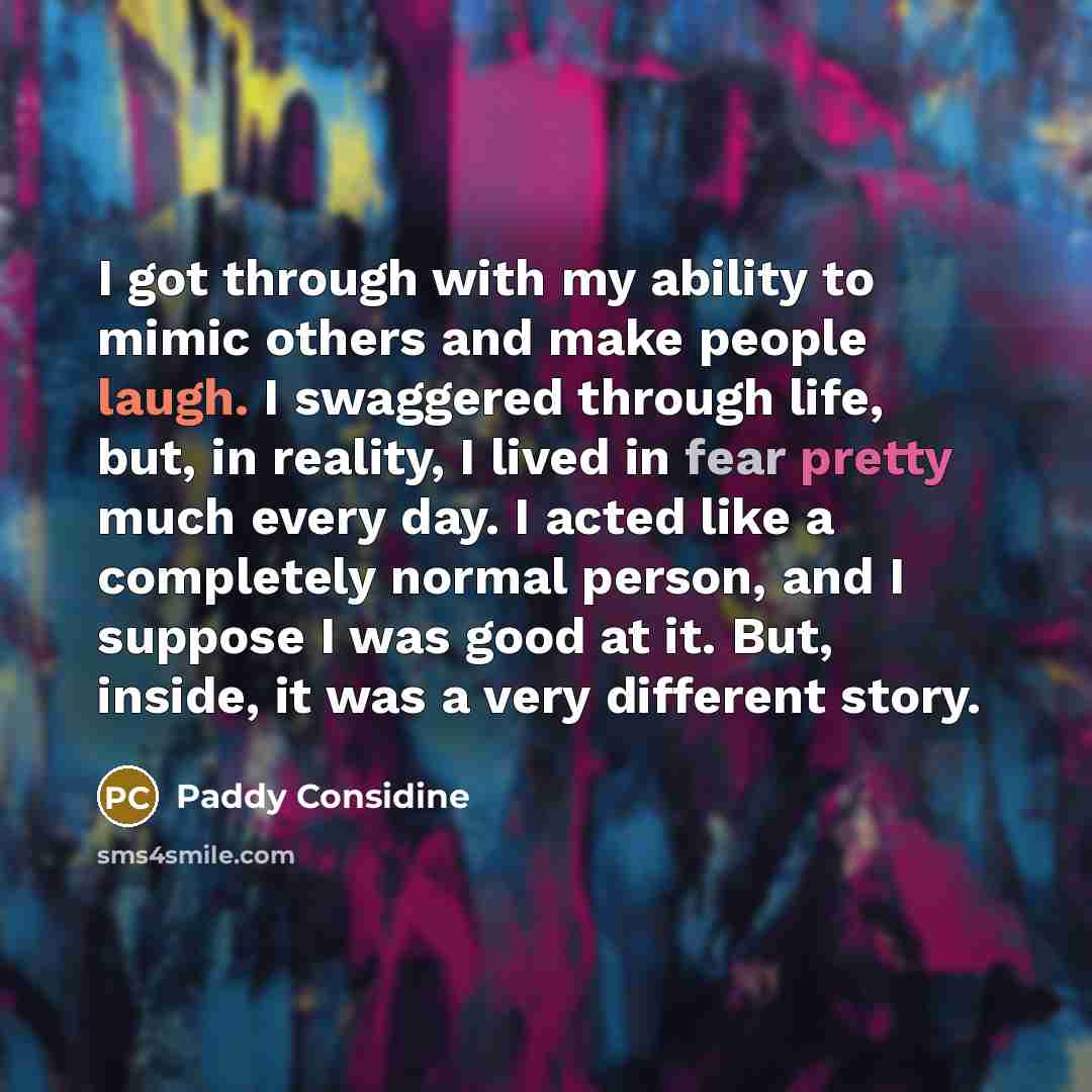 “I got through with my ability to mimic others and make people laugh. I swaggered through life, but, in reality, I lived in fear pretty much every day. I acted like a completely normal person, and I suppose I was good at it. But, inside, it was a very different story.” quote by Paddy Considine