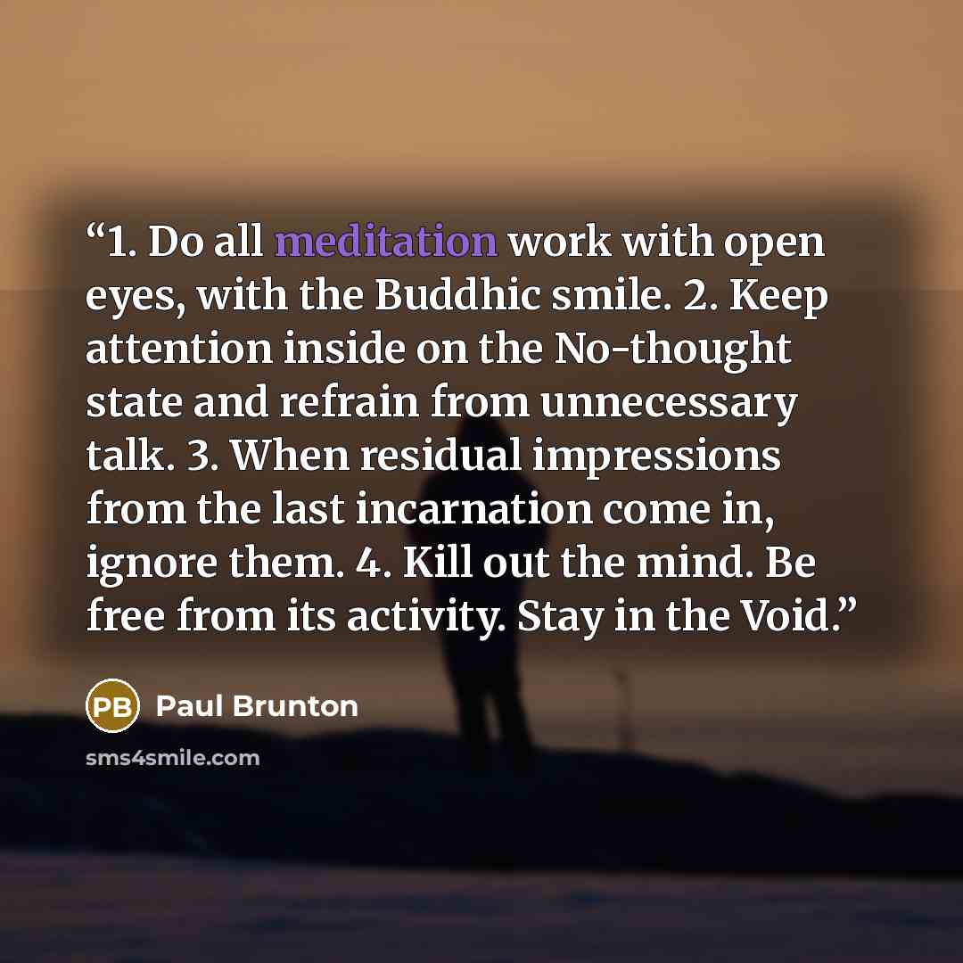 “1. Do all meditation work with open eyes, with the Buddhic smile. 2. Keep attention inside on the No-thought state and refrain from unnecessary talk. 3. When residual impressions from the last incarnation come in, ignore them. 4. Kill out the mind. Be free from its activity. Stay in the Void.” quote by Paul Brunton
