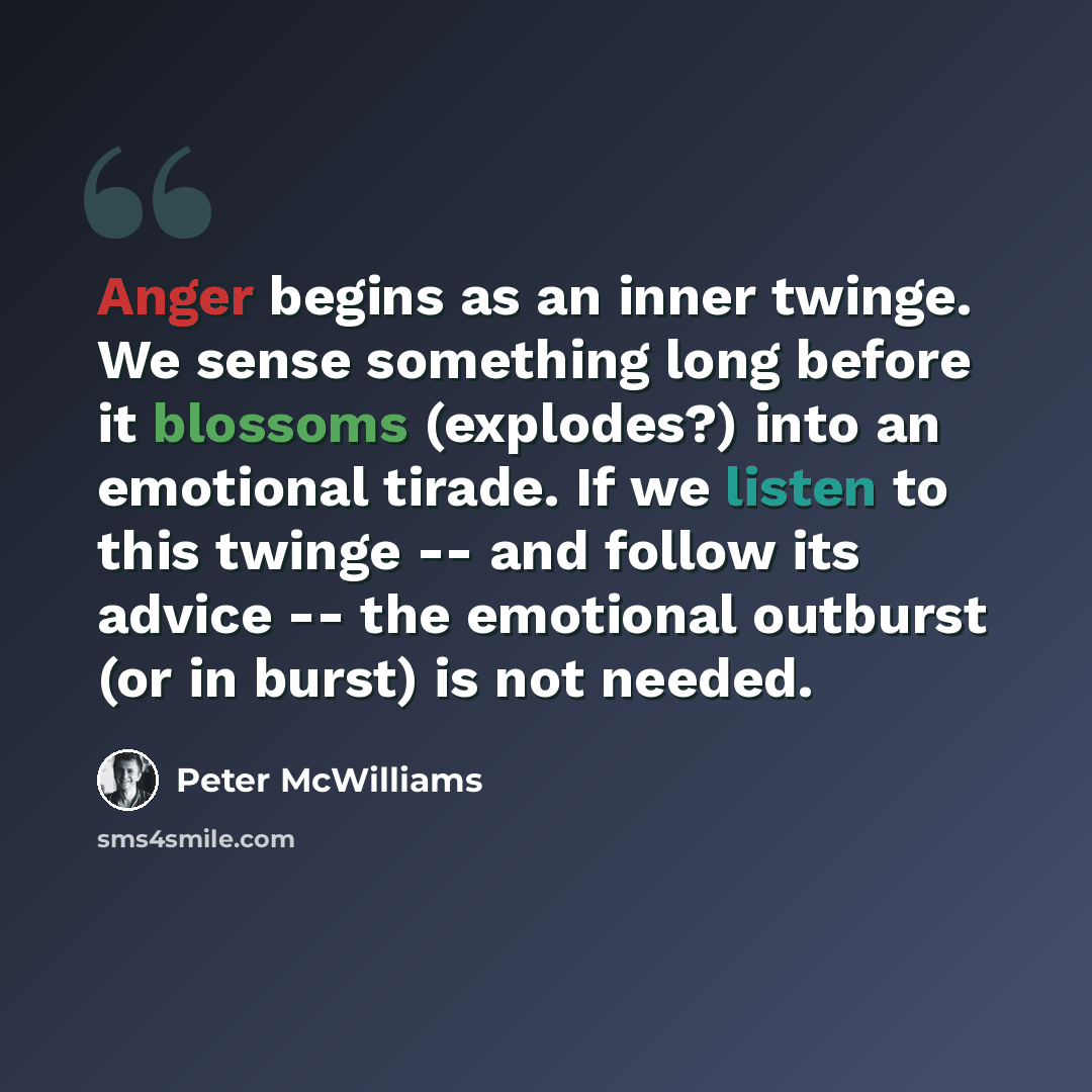 “Anger begins as an inner twinge. We sense something long before it blossoms (explodes?) into an emotional tirade. If we listen to this twinge -- and follow its advice -- the emotional outburst (or in burst) is not needed.” quote by Peter McWilliams