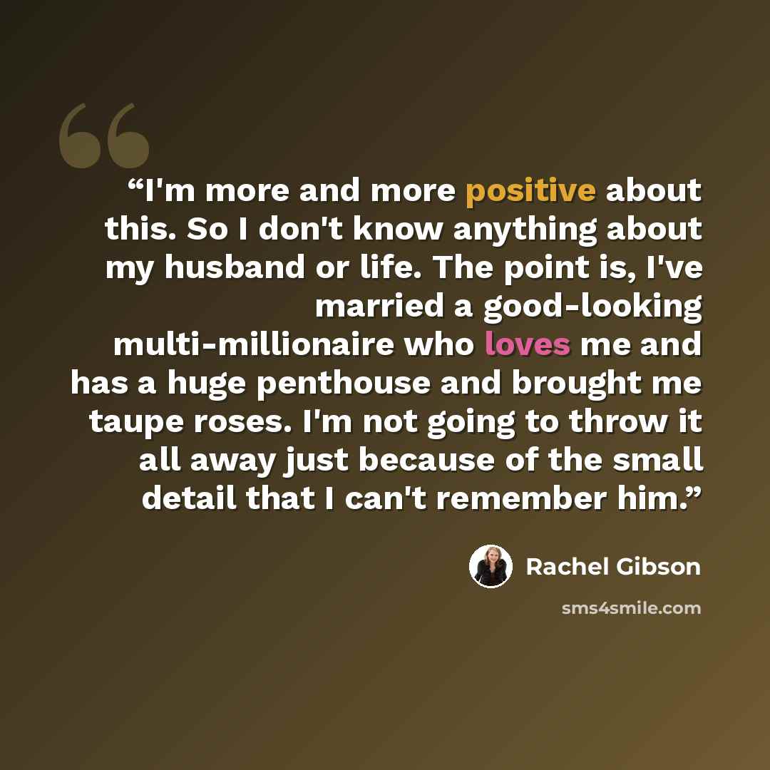 “I'm more and more positive about this. So I don't know anything about my husband or life. The point is, I've married a good-looking multi-millionaire who loves me and has a huge penthouse and brought me taupe roses. I'm not going to throw it all away just because of the small detail that I can't…” quote by Rachel Gibson