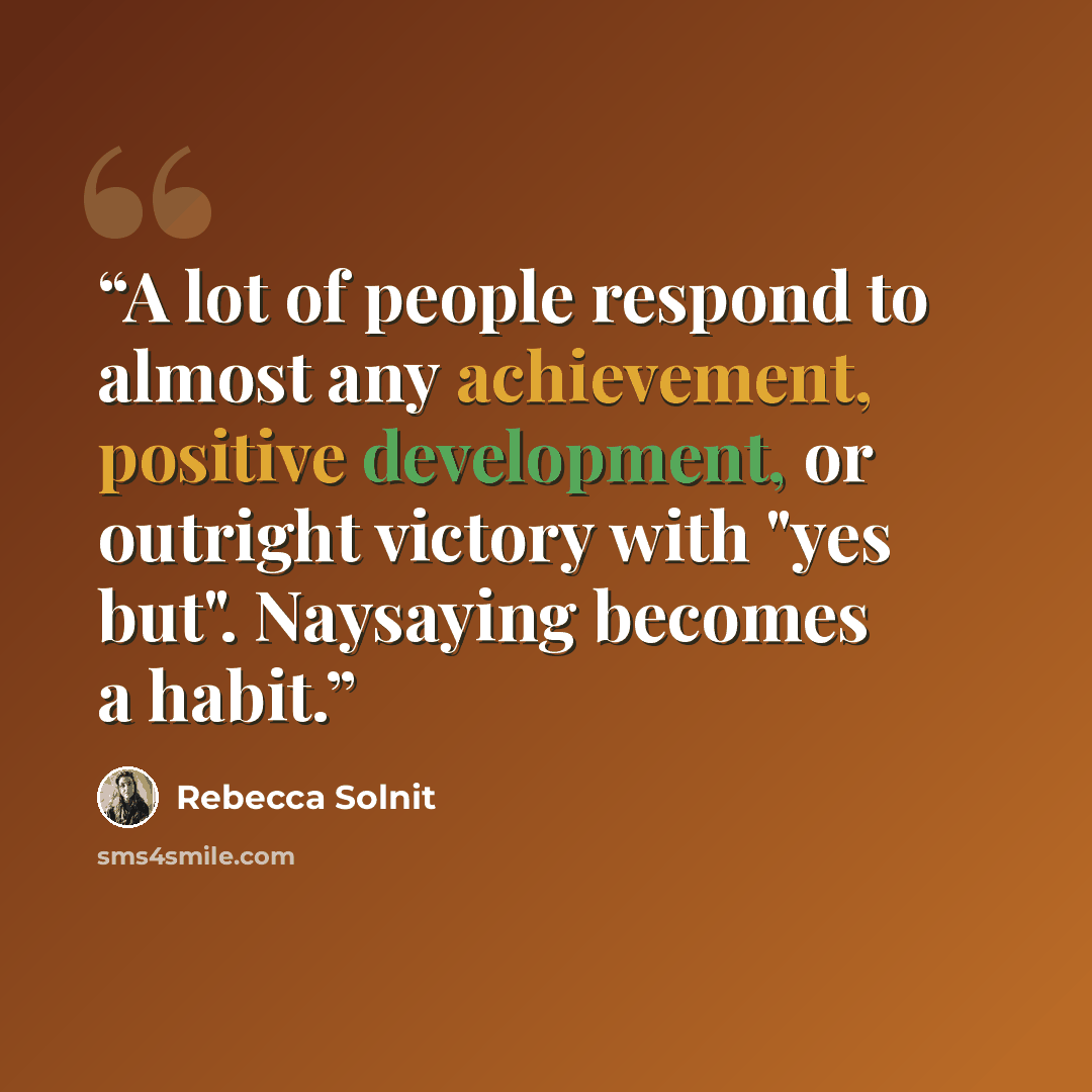 “A lot of people respond to almost any achievement, positive development, or outright victory with "yes but". Naysaying becomes a habit.” quote by Rebecca Solnit