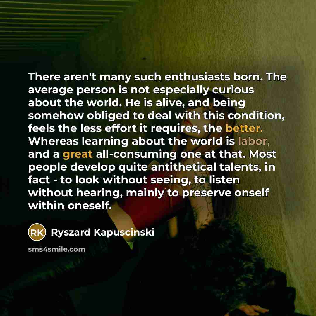 “There aren't many such enthusiasts born. The average person is not especially curious about the world. He is alive, and being somehow obliged to deal with this condition, feels the less effort it requires, the better. Whereas learning about the world is labor, and a great all-consuming one at…” quote by Ryszard Kapuscinski