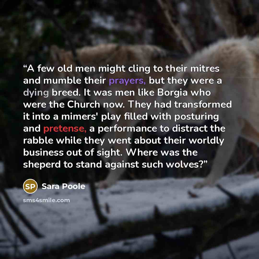“A few old men might cling to their mitres and mumble their prayers, but they were a dying breed. It was men like Borgia who were the Church now. They had transformed it into a mimers' play filled with posturing and pretense, a performance to distract the rabble while they went about their worldly…” quote by Sara Poole