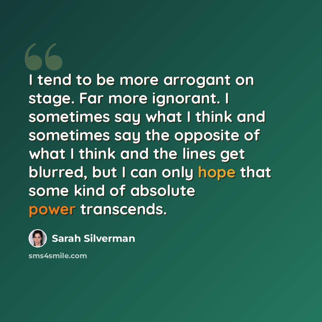 “I tend to be more arrogant on stage. Far more ignorant. I sometimes say what I think and sometimes say the opposite of what I think and the lines get blurred, but I can only hope that some kind of absolute power transcends.” quote by Sarah Silverman