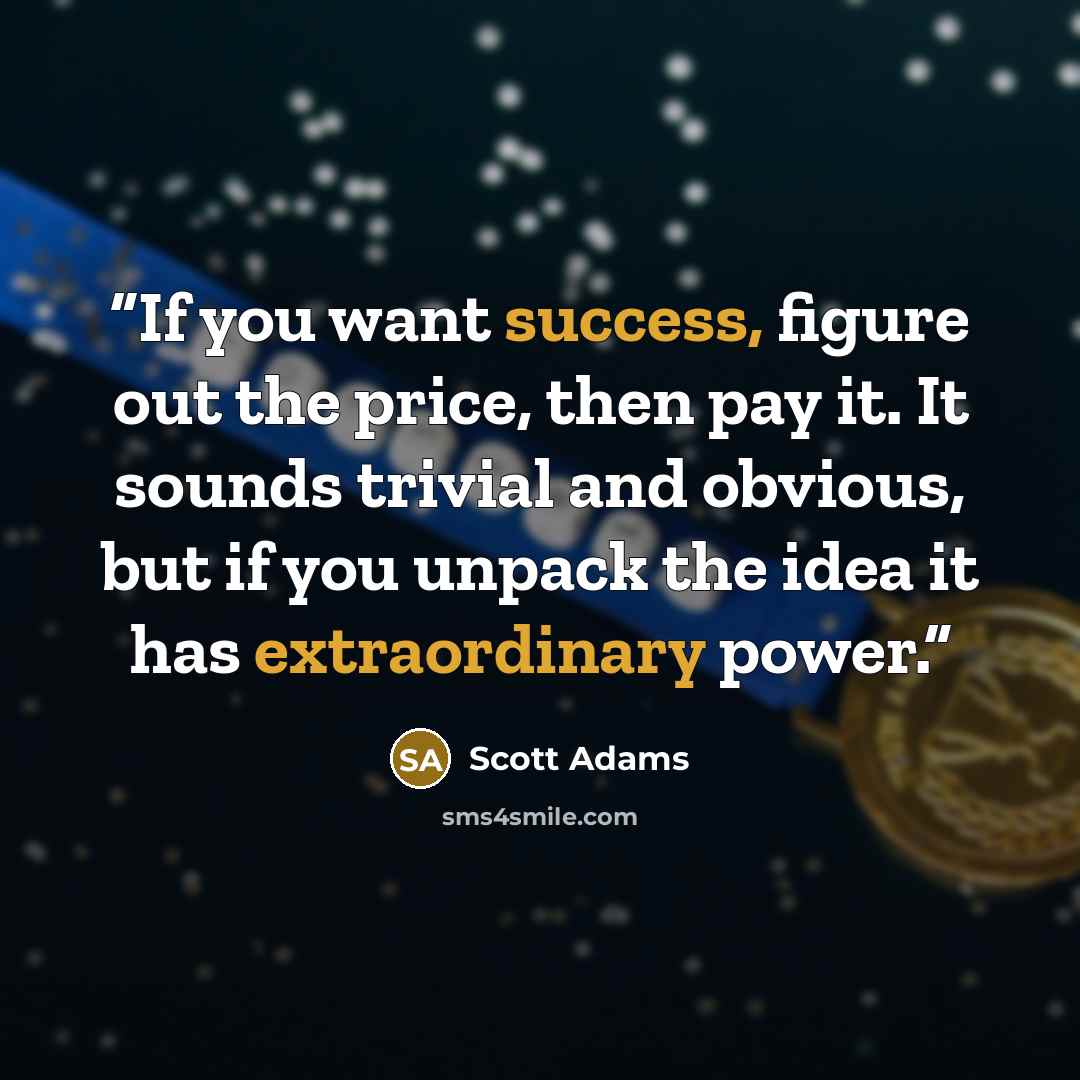 “If you want success, figure out the price, then pay it. It sounds trivial and obvious, but if you unpack the idea it has extraordinary power.” quote by Scott Adams