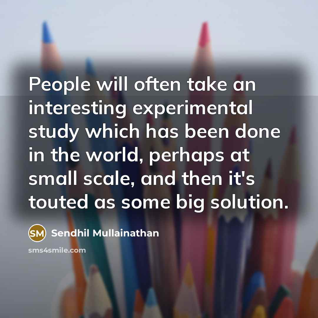 “People will often take an interesting experimental study which has been done in the world, perhaps at small scale, and then it's touted as some big solution.” quote by Sendhil Mullainathan