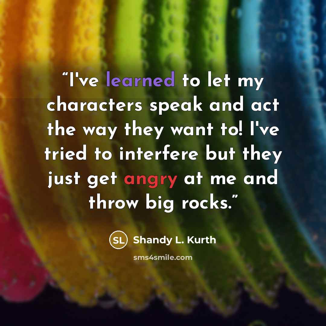 “I've learned to let my characters speak and act the way they want to! I've tried to interfere but they just get angry at me and throw big rocks.” quote by Shandy L. Kurth