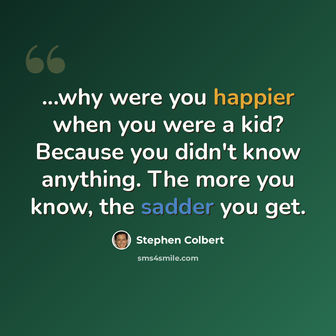 “...why were you happier when you were a kid? Because you didn't know anything. The more you know, the sadder you get.” quote by Stephen Colbert