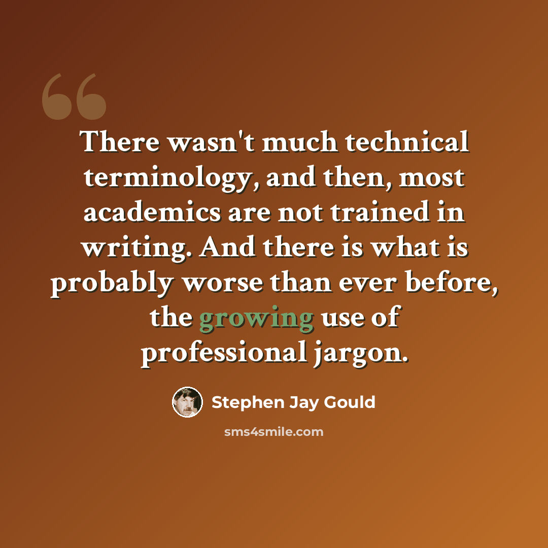 “There wasn't much technical terminology, and then, most academics are not trained in writing. And there is what is probably worse than ever before, the growing use of professional jargon.” quote by Stephen Jay Gould