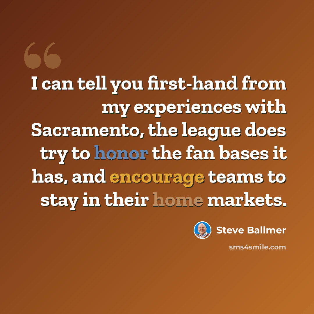 “I can tell you first-hand from my experiences with Sacramento, the league does try to honor the fan bases it has, and encourage teams to stay in their home markets.” quote by Steve Ballmer