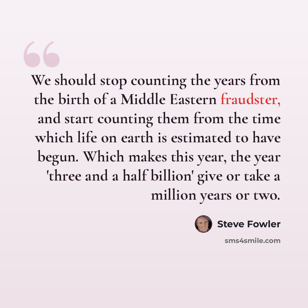“We should stop counting the years from the birth of a Middle Eastern fraudster, and start counting them from the time which life on earth is estimated to have begun. Which makes this year, the year 'three and a half billion' give or take a million years or two.” quote by Steve Fowler