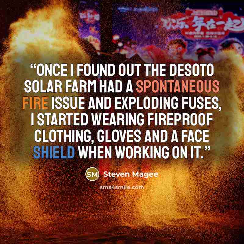 “Once I found out the Desoto Solar Farm had a spontaneous fire issue and exploding fuses, I started wearing fireproof clothing, gloves and a face shield when working on it.” quote by Steven Magee