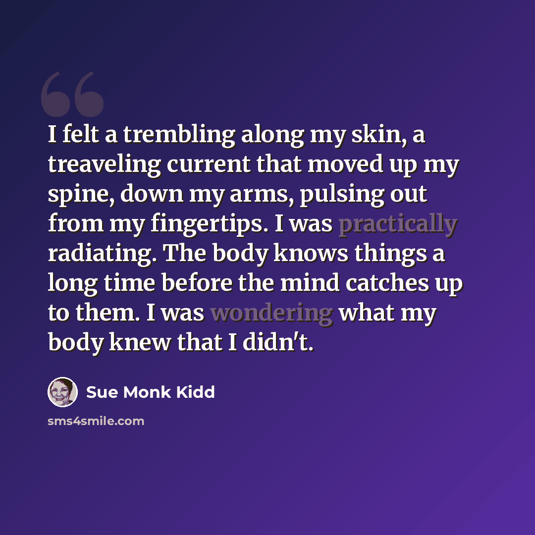 “I felt a trembling along my skin, a treaveling current that moved up my spine, down my arms, pulsing out from my fingertips. I was practically radiating. The body knows things a long time before the mind catches up to them. I was wondering what my body knew that I didn't.” quote by Sue Monk Kidd