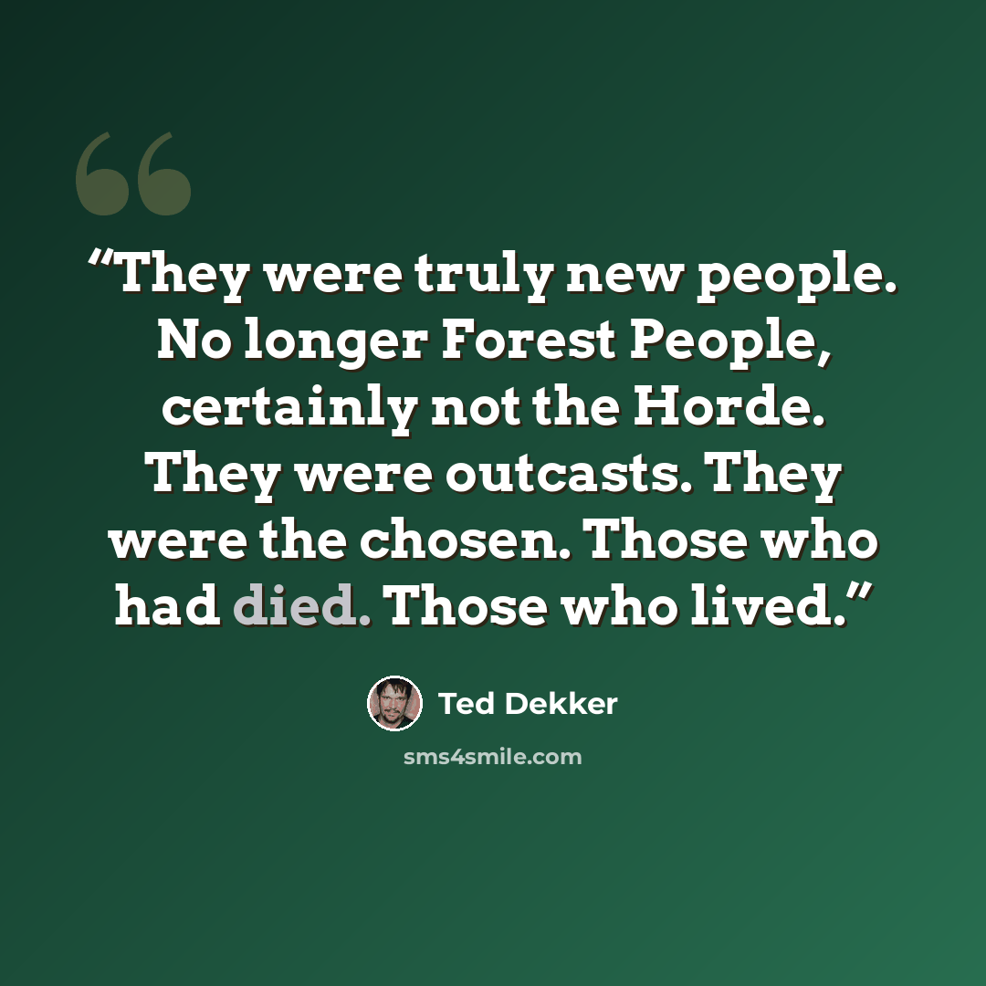 “They were truly new people. No longer Forest People, certainly not the Horde. They were outcasts. They were the chosen. Those who had died. Those who lived.” quote by Ted Dekker