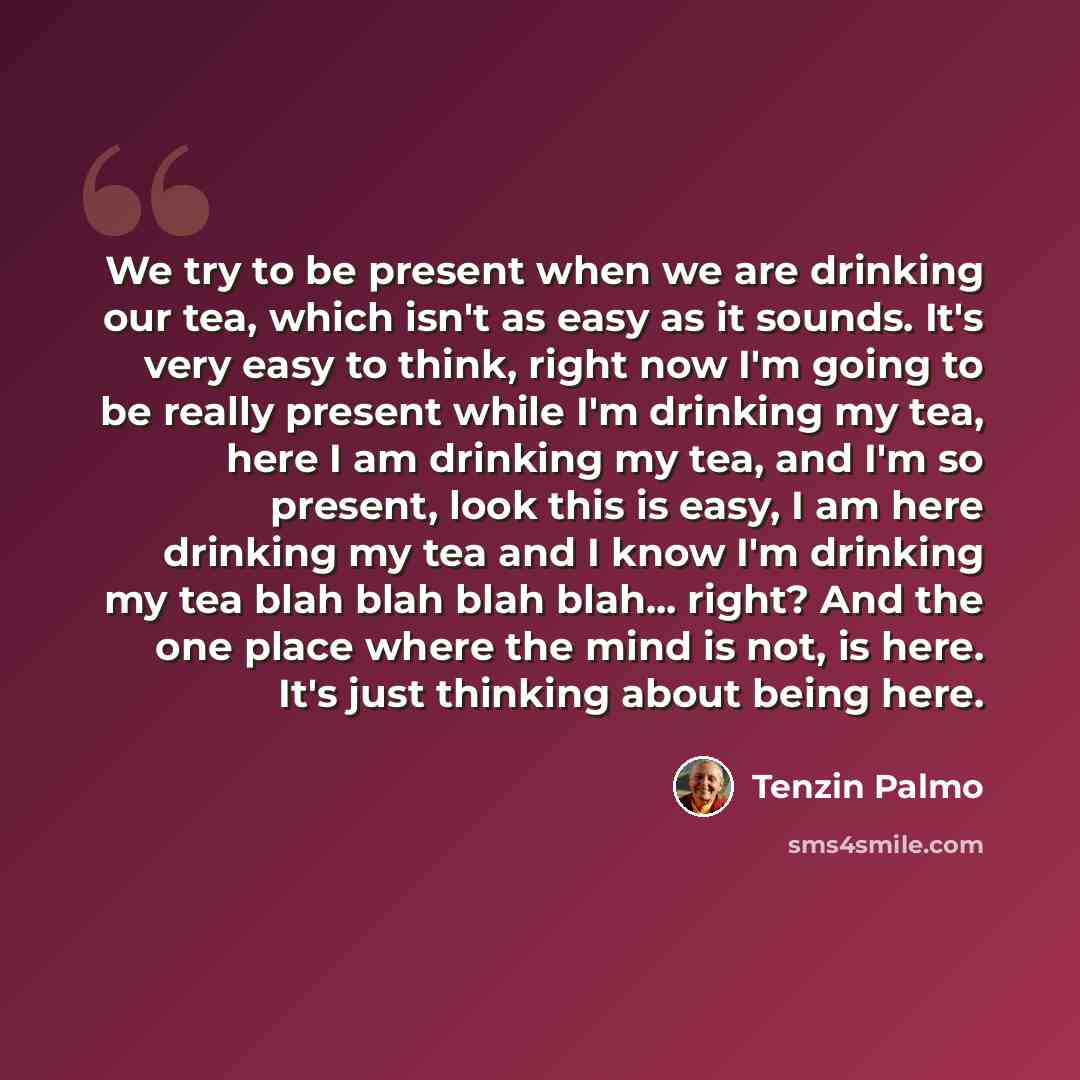“We try to be present when we are drinking our tea, which isn't as easy as it sounds. It's very easy to think, right now I'm going to be really present while I'm drinking my tea, here I am drinking my tea, and I'm so present, look this is easy, I am here drinking my tea and I know I'm drinking my…” quote by Tenzin Palmo
