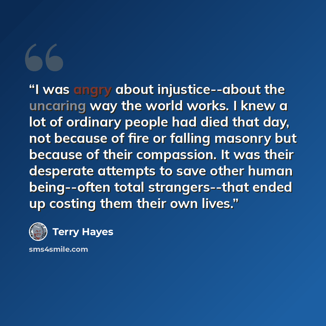 “I was angry about injustice--about the uncaring way the world works. I knew a lot of ordinary people had died that day, not because of fire or falling masonry but because of their compassion. It was their desperate attempts to save other human being--often total strangers--that ended up costing…” quote by Terry Hayes