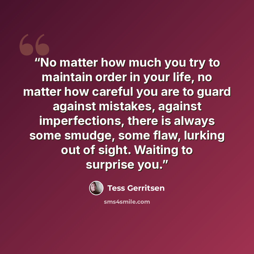 “No matter how much you try to maintain order in your life, no matter how careful you are to guard against mistakes, against imperfections, there is always some smudge, some flaw, lurking out of sight. Waiting to surprise you.” quote by Tess Gerritsen