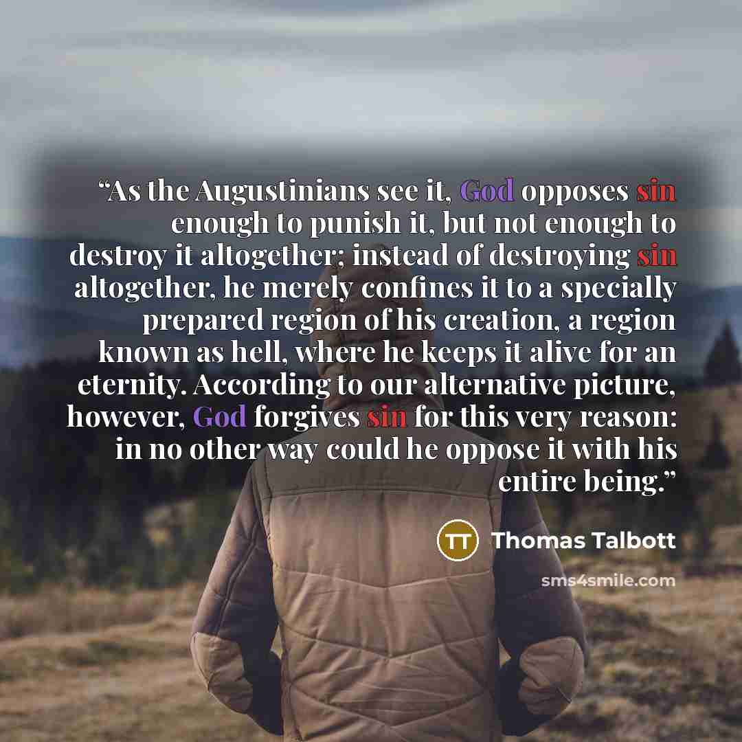 “As the Augustinians see it, God opposes sin enough to punish it, but not enough to destroy it altogether; instead of destroying sin altogether, he merely confines it to a specially prepared region of his creation, a region known as hell, where he keeps it alive for an eternity. According to our…” quote by Thomas Talbott