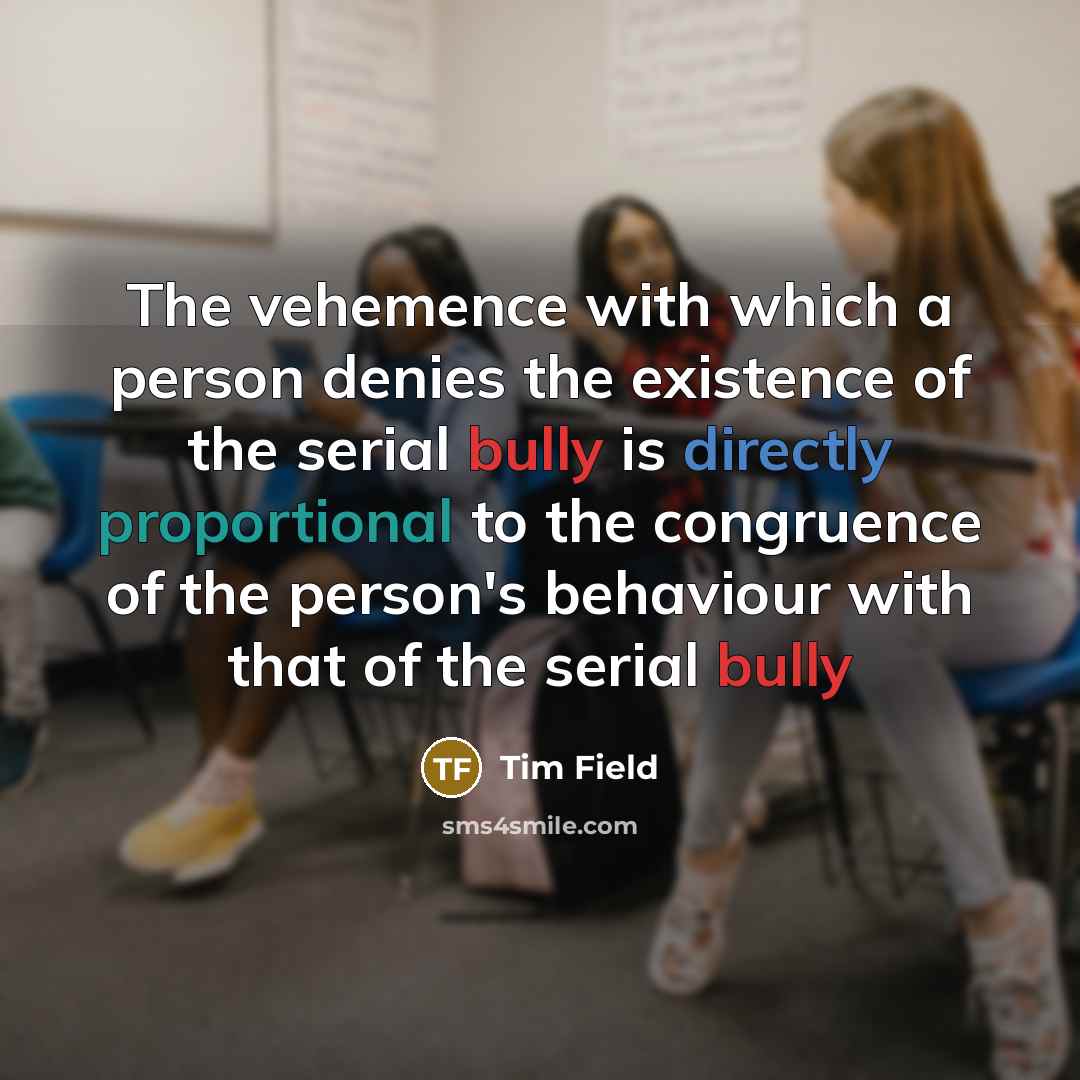 “The vehemence with which a person denies the existence of the serial bully is directly proportional to the congruence of the person's behaviour with that of the serial bully” quote by Tim Field