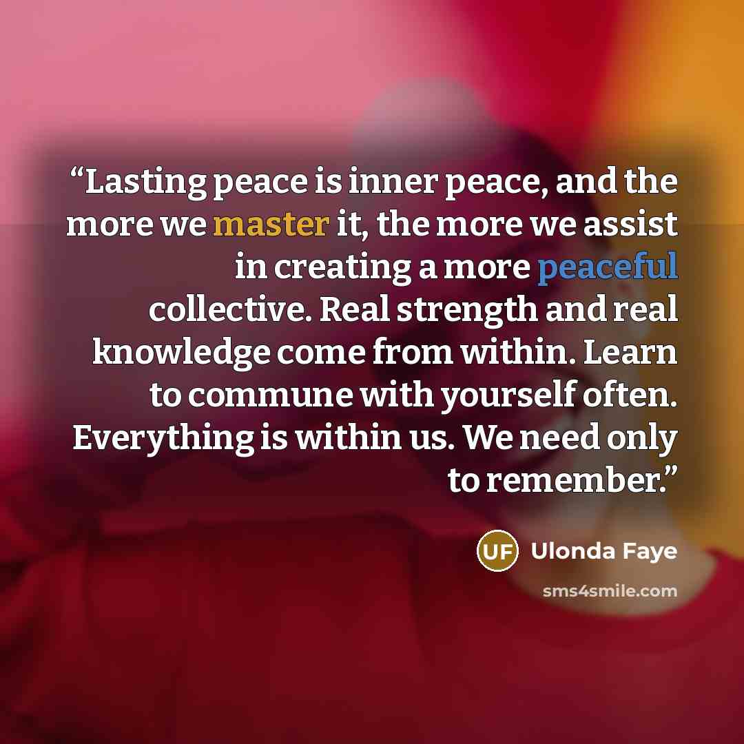 “Lasting peace is inner peace, and the more we master it, the more we assist in creating a more peaceful collective. Real strength and real knowledge come from within. Learn to commune with yourself often. Everything is within us. We need only to remember.” quote by Ulonda Faye