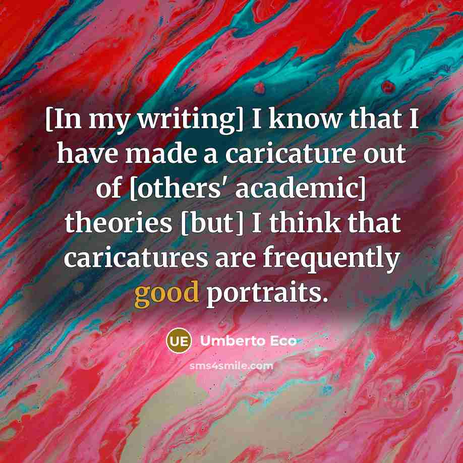 “[In my writing] I know that I have made a caricature out of [others' academic] theories [but] I think that caricatures are frequently good portraits.” quote by Umberto Eco