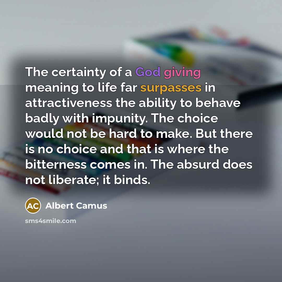 “The certainty of a God giving meaning to life far surpasses in attractiveness the ability to behave badly with impunity. The choice would not be hard to make. But there is no choice and that is where the bitterness comes in. The absurd does not liberate; it binds.” quote by Albert Camus