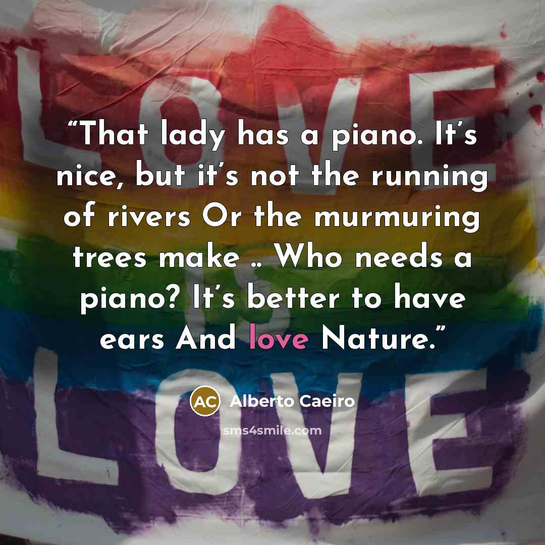 “That lady has a piano. It’s nice, but it’s not the running of rivers Or the murmuring trees make .. Who needs a piano? It’s better to have ears And love Nature.” quote by Alberto Caeiro