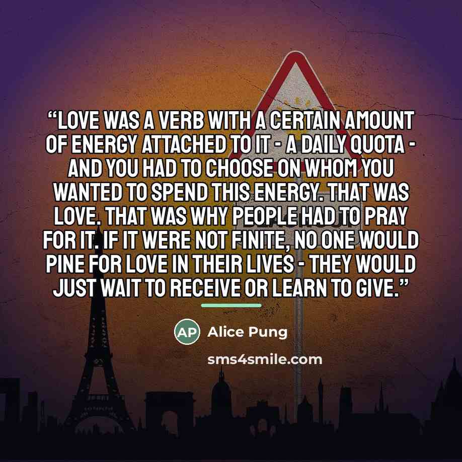 “Love was a verb with a certain amount of energy attached to it - a daily quota - and you had to choose on whom you wanted to spend this energy. That was love. That was why people had to pray for it. If it were not finite, no one would pine for love in their lives - they would just wait to receive…” quote by Alice Pung