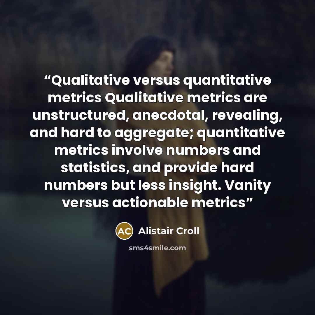 “Qualitative versus quantitative metrics Qualitative metrics are unstructured, anecdotal, revealing, and hard to aggregate; quantitative metrics involve numbers and statistics, and provide hard numbers but less insight. Vanity versus actionable metrics” quote by Alistair Croll