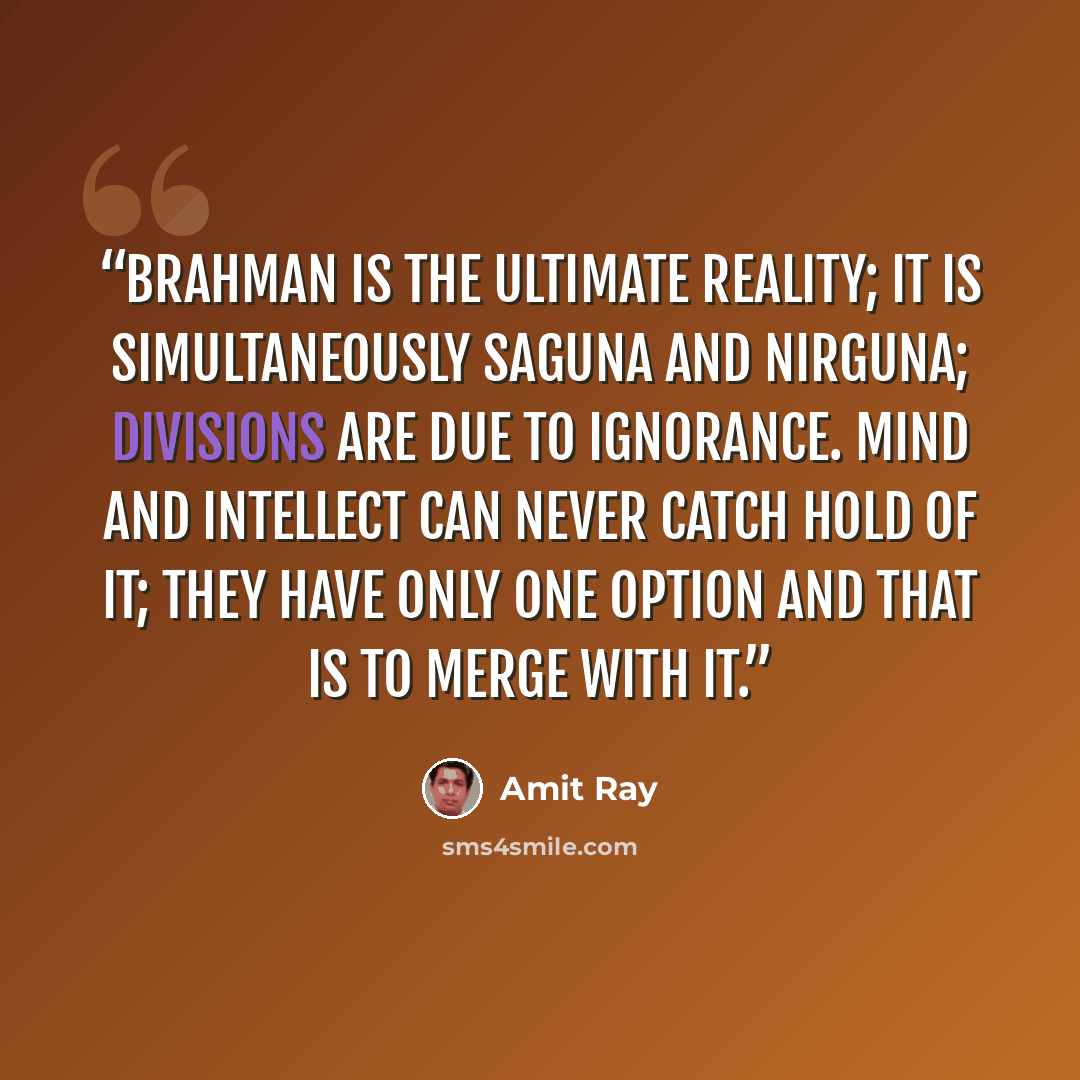 “Brahman is the ultimate reality; it is simultaneously Saguna and Nirguna; divisions are due to ignorance. Mind and intellect can never catch hold of it; they have only one option and that is to merge with it.” quote by Amit Ray