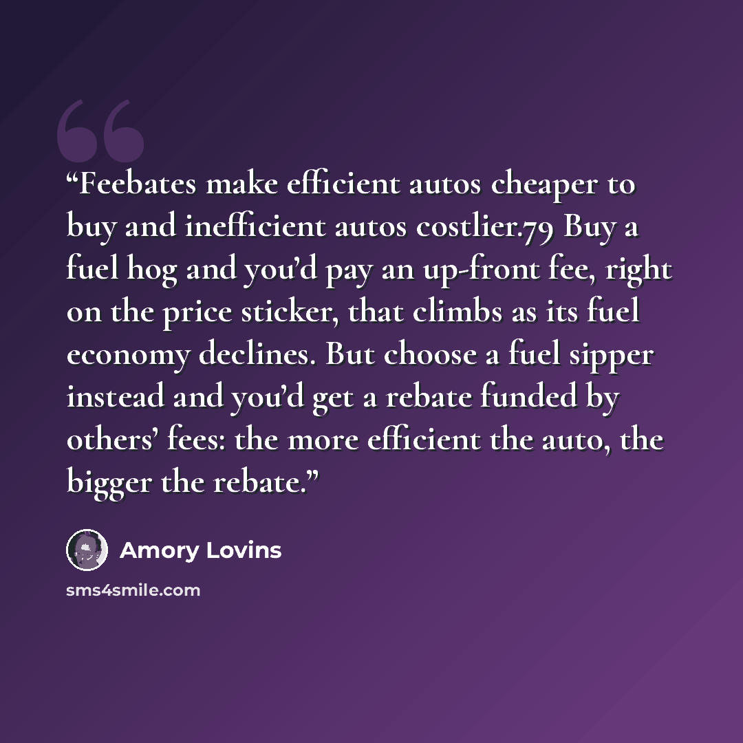 “Feebates make efficient autos cheaper to buy and inefficient autos costlier.79 Buy a fuel hog and you’d pay an up-front fee, right on the price sticker, that climbs as its fuel economy declines. But choose a fuel sipper instead and you’d get a rebate funded by others’ fees: the more efficient the…” quote by Amory Lovins