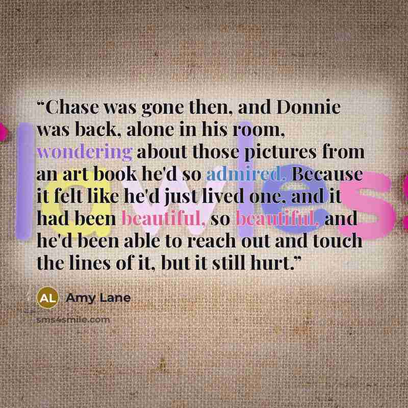 “Chase was gone then, and Donnie was back, alone in his room, wondering about those pictures from an art book he'd so admired. Because it felt like he'd just lived one, and it had been beautiful, so beautiful, and he'd been able to reach out and touch the lines of it, but it still hurt.” quote by Amy Lane