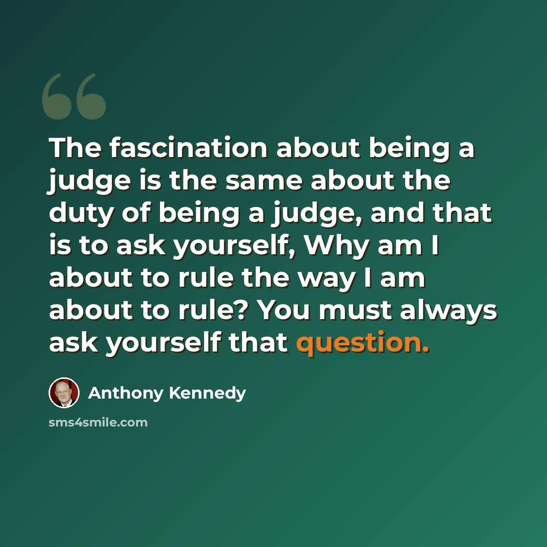 “The fascination about being a judge is the same about the duty of being a judge, and that is to ask yourself, Why am I about to rule the way I am about to rule? You must always ask yourself that question.” quote by Anthony Kennedy