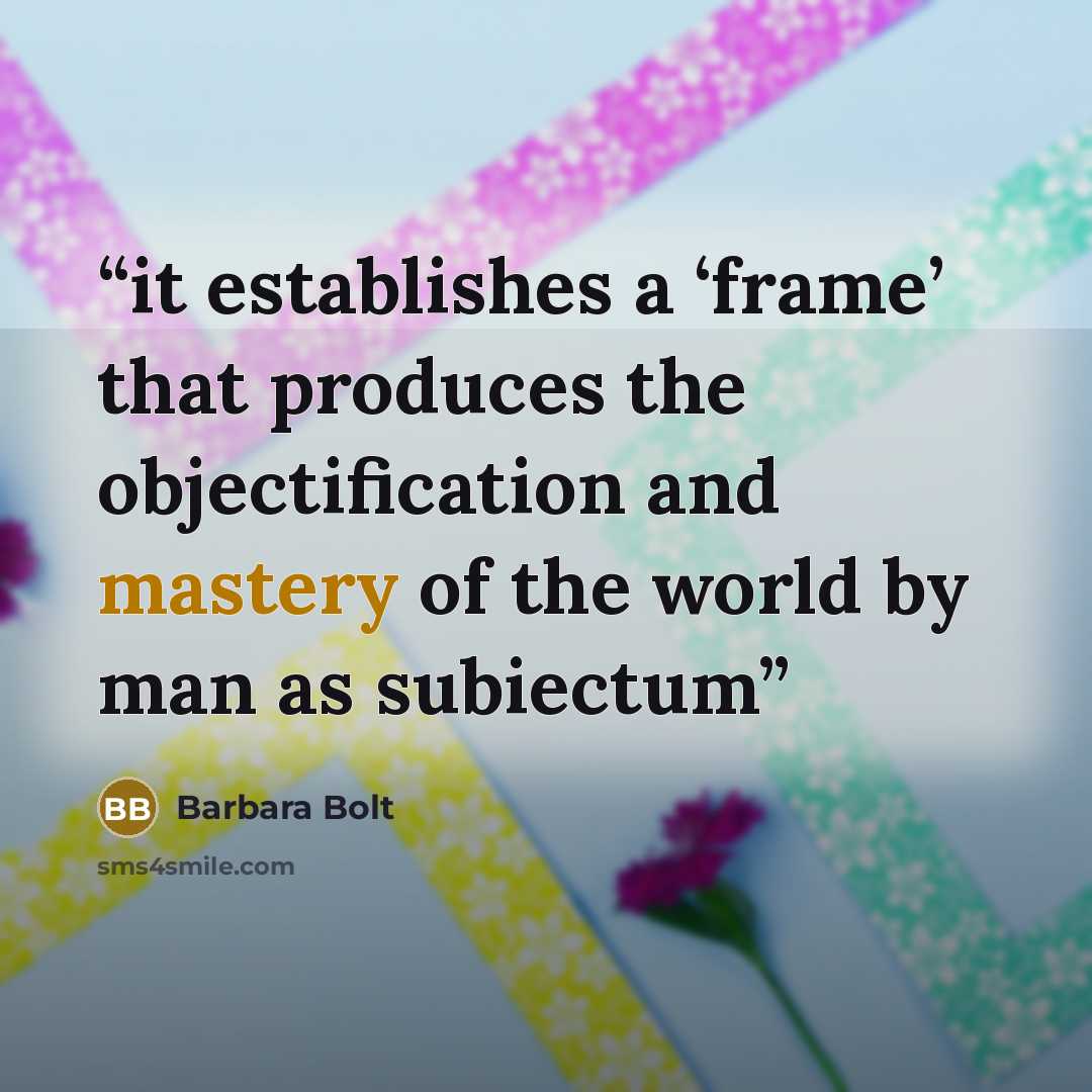 “it establishes a ‘frame’ that produces the objectification and mastery of the world by man as subiectum” quote by Barbara Bolt