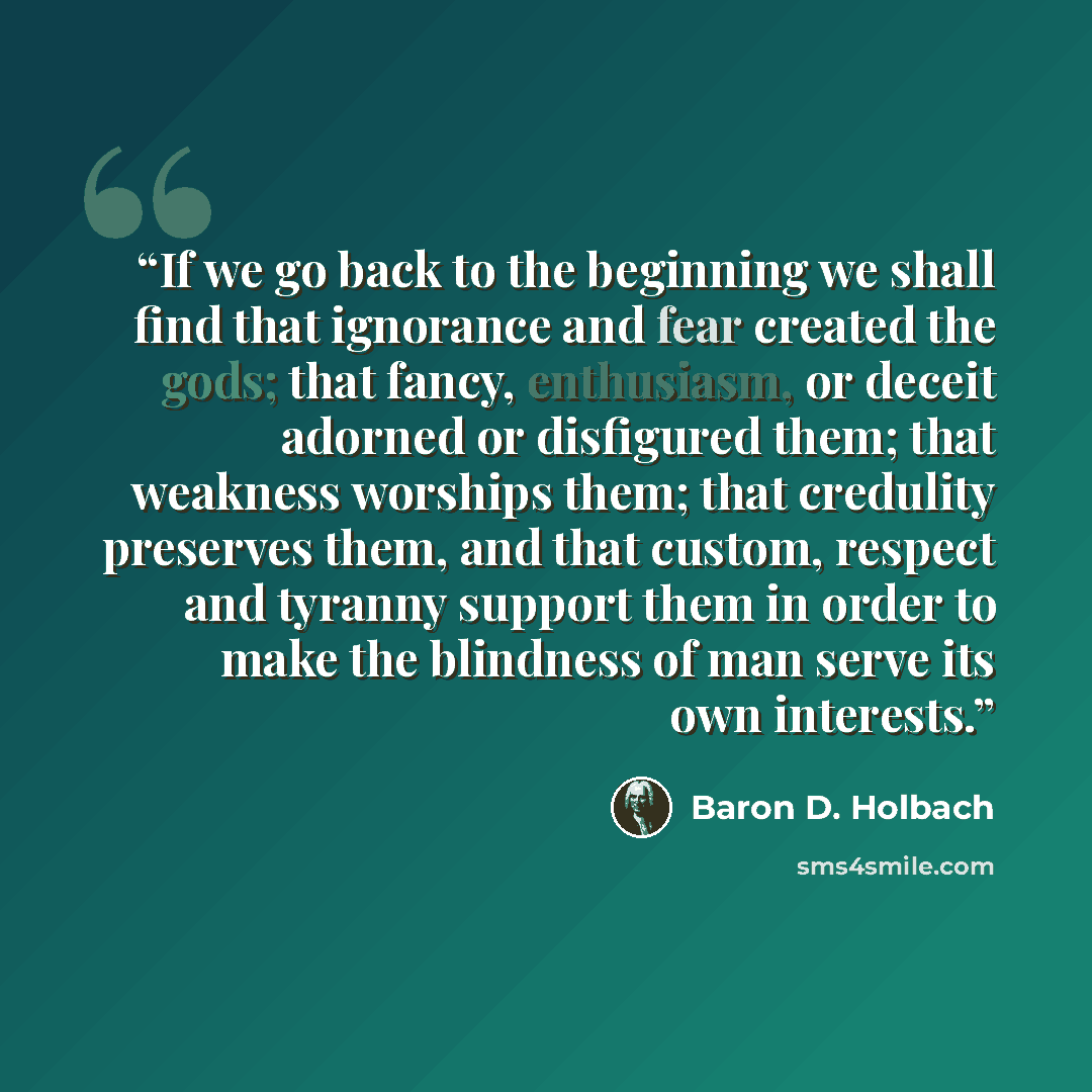 “If we go back to the beginning we shall find that ignorance and fear created the gods; that fancy, enthusiasm, or deceit adorned or disfigured them; that weakness worships them; that credulity preserves them, and that custom, respect and tyranny support them in order to make the blindness of man…” quote by Baron D. Holbach