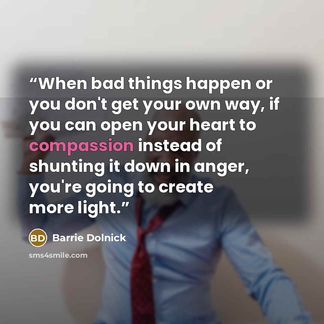 “When bad things happen or you don't get your own way, if you can open your heart to compassion instead of shunting it down in anger, you're going to create more light.” quote by Barrie Dolnick