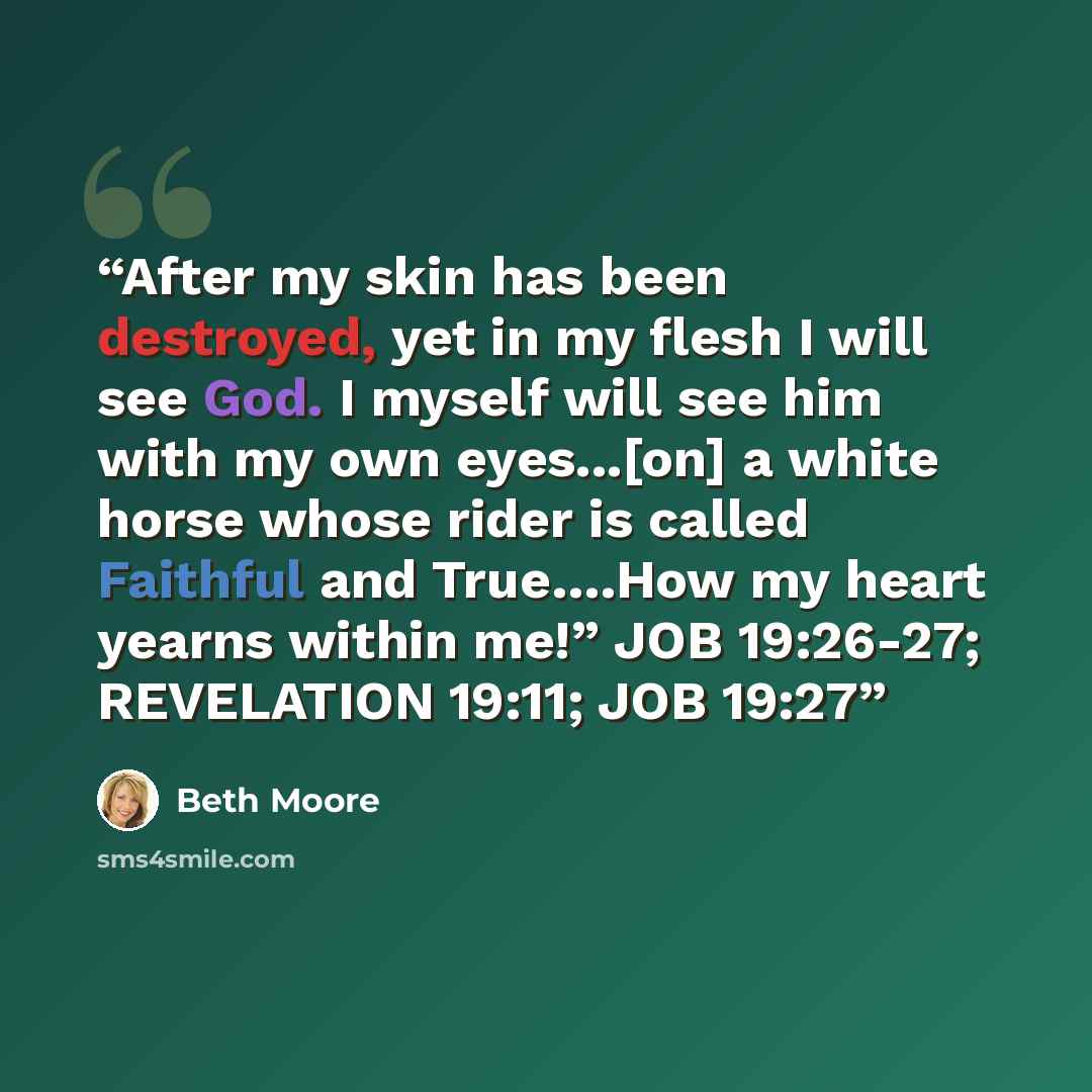“After my skin has been destroyed, yet in my flesh I will see God. I myself will see him with my own eyes...[on] a white horse whose rider is called Faithful and True….How my heart yearns within me!” JOB 19:26-27; REVELATION 19:11; JOB 19:27” quote by Beth Moore